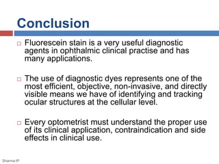 Conclusion
 Fluorescein stain is a very useful diagnostic
agents in ophthalmic clinical practise and has
many applications.
 The use of diagnostic dyes represents one of the
most efficient, objective, non-invasive, and directly
visible means we have of identifying and tracking
ocular structures at the cellular level.
 Every optometrist must understand the proper use
of its clinical application, contraindication and side
effects in clinical use.
Sharma IP
 