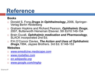 Reference
Books
 Donald S. Fong,Drugs in Ophthalmology,,2006, Springer-
Verlag Berlin Heidelberg
 Graham Hopkins and Richard Pearson, Ophthalmic Drugs,
2007, Butterworth Heineman Elsevier. 5th Ed10:149-154
 Brain Duvall, Ophthalmic medication and Pharmacology,
SLACK incorporated 2nd Ed.
 P.H.O’Connor Davies, The Action and Uses of Ophthalmic
Drugs,1994, Jaypee Brothers. 3rd Ed. 9:148-153
Websites
 www.emedicine.medscape.com
 www.rootatlas.com
 en.wikipedia.org
 www.google.com/imghp
Sharma IP
 