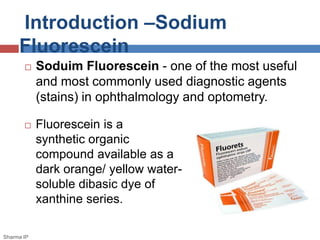 Introduction –Sodium
Fluorescein
 Fluorescein is a
synthetic organic
compound available as a
dark orange/ yellow water-
soluble dibasic dye of
xanthine series.
Sharma IP
 Soduim Fluorescein - one of the most useful
and most commonly used diagnostic agents
(stains) in ophthalmology and optometry.
 