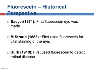 Fluorescein – Historical
Perspective
 Baeyer(1871): First fluorescein dye was
made.
 M Straub (1888) : First used fluorescein for
vital staining of the eye.
 Burk (1910): First used fluorescein to detect
retinal disease
Sharma IP
 