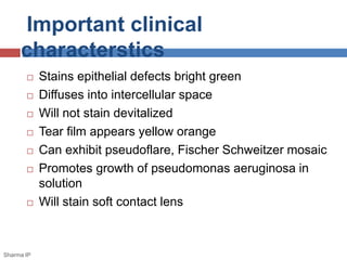 Important clinical
characterstics
 Stains epithelial defects bright green
 Diffuses into intercellular space
 Will not stain devitalized
 Tear film appears yellow orange
 Can exhibit pseudoflare, Fischer Schweitzer mosaic
 Promotes growth of pseudomonas aeruginosa in
solution
 Will stain soft contact lens
Sharma IP
 