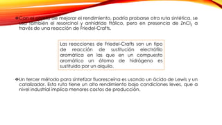 Con el objeto de mejorar el rendimiento, podría probarse otra ruta sintética, se
usa también el resorcinol y anhídrido ftálico, pero en presencia de ZnCl2 a
través de una reacción de Friedel-Crafts.
Un tercer método para sintetizar fluoresceína es usando un ácido de Lewis y un
catalizador. Esta ruta tiene un alto rendimiento bajo condiciones leves, que a
nivel industrial implica menores costos de producción.
Las reacciones de Friedel-Crafts son un tipo
de reacción de sustitución electrófilo
aromática en las que en un compuesto
aromático un átomo de hidrógeno es
sustituido por un alquilo.
 