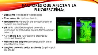 FACTORES QUE AFECTAN LA
FLUORESCEÍNA:
• Disolvente (viscosidad y polaridad)
• Concentración de la sustancia
• Temperatura (variación de la viscosidad y el
numero de colisiones)
• pH de la solución (longitud de onda e
intensidad diferenciada para la forma acida y
básica.)
• A un pH de 8, la fluoresceína alcanza su
máxima intensidad.
• Presencia de oxigeno (amortiguación de la
señal fluorescente)
• Longitud de onda de luz excitante (la principal
afectada)
 