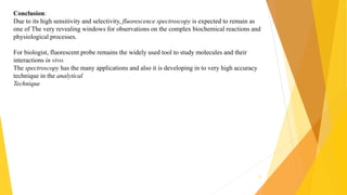 Conclusion:
Due to its high sensitivity and selectivity, fluorescence spectroscopy is expected to remain as
one of The very revealing windows for observations on the complex biochemical reactions and
physiological processes.
For biologist, fluorescent probe remains the widely used tool to study molecules and their
interactions in vivo.
The spectroscopy has the many applications and also it is developing in to very high accuracy
technique in the analytical
Technique
12
 