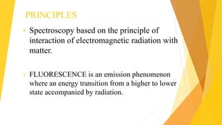 PRINCIPLES
• Spectroscopy based on the principle of
interaction of electromagnetic radiation with
matter.
• FLUORESCENCE is an emission phenomenon
where an energy transition from a higher to lower
state accompanied by radiation.
 