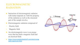 ELECROMAGNETIC
RADIATION
 Interaction of electromagnetic radiation
with matter depends on both the property
of the radiation as well as the structural
part of the sample involve.
 Electromagnetic radiation composed of
1. Electric field
2. Magnetic field
 An electromagnetic wave is an energy
wave that has both a magnetic field and
an electrical field.
 https://www.explainthatstuff.com/electromag
netic-spectrum.html
 
