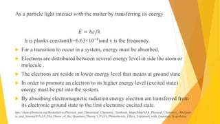 As a particle light interact with the matter by transferring its energy
𝐸 = ℎ𝑐/λ
h is planks constant(h=6.63×10⁻⁴)and v is the frequency.
 For a transition to occur in a system, energy must be absorbed.
 Electrons are distributed between several energy level in side the atom or
molecule .
 The electrons are reside in lower energy level that means at ground state
 In order to promote an electron to its higher energy level (excited state)
energy must be put into the system.
 By absorbing electromagnetic radiation energy electron are transferred from
its electronic ground state to the first electronic excited state.
ttps://chem.libretexts.org/Bookshelves/Physical_and_Theoretical_Chemistry_Textbook_Maps/Map%3A_Physical_Chemistry_(McQuarr
ie_and_Simon)/01%3A_The_Dawn_of_the_Quantum_Theory/1.3%3A_Photoelectric_Effect_Explained_with_Quantum_Hypothesis
 