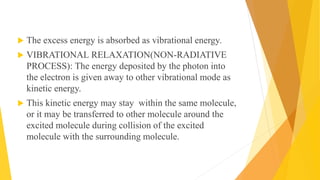  The excess energy is absorbed as vibrational energy.
 VIBRATIONAL RELAXATION(NON-RADIATIVE
PROCESS): The energy deposited by the photon into
the electron is given away to other vibrational mode as
kinetic energy.
 This kinetic energy may stay within the same molecule,
or it may be transferred to other molecule around the
excited molecule during collision of the excited
molecule with the surrounding molecule.
 