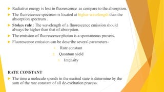  Radiative energy is lost in fluorescence as compare to the absorption.
 The fluorescence spectrum is located at higher wavelength than the
absorption spectrum .
 Stokes rule : The wavelength of a fluorescence emission should
always be higher than that of absorption.
 The emission of fluorescence photon is a spontaneous prosess.
 Fluorescence emission can be describe several parameters-
1. Rate constant
2. Quantum yield
3. Intensity
RATE CONSTANT
 The time a molecule spends in the excited state is determine by the
sum of the rate constant of all de-excitation process.
 