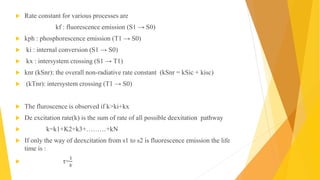  Rate constant for various processes are
kf : fluorescence emission (S1 → S0)
 kph : phosphorescence emission (T1 → S0)
 ki : internal conversion (S1 → S0)
 kx : intersystem crossing (S1 → T1)
 knr (kSnr): the overall non-radiative rate constant (kSnr = kSic + kisc)
 (kTnr): intersystem crossing (T1 → S0)
 The fluroscence is observed if k>ki+kx
 De excitation rate(k) is the sum of rate of all possible deexitation pathway
 k=k1+K2+k3+………+kN
 If only the way of deexcitation from s1 to s2 is fluorescence emission the life
time is :
 τ=
1
𝑘
 