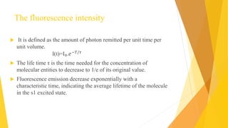The fluorescence intensity
 It is defined as the amount of photon remitted per unit time per
unit volume.
I(t)=I₀.𝑒−𝑇/𝜏
 The life time τ is the time needed for the concentration of
molecular entities to decrease to 1/e of its original value.
 Fluorescence emission decrease exponentially with a
characteristic time, indicating the average lifetime of the molecule
in the s1 excited state.
 