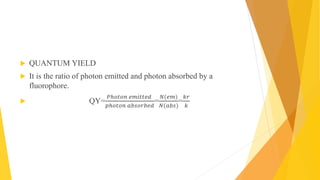  QUANTUM YIELD
 It is the ratio of photon emitted and photon absorbed by a
fluorophore.
 QY=
𝑃ℎ𝑜𝑡𝑜𝑛 𝑒𝑚𝑖𝑡𝑡𝑒𝑑
𝑝ℎ𝑜𝑡𝑜𝑛 𝑎𝑏𝑠𝑜𝑟𝑏𝑒𝑑
=
𝑁(𝑒𝑚)
𝑁(𝑎𝑏𝑠)
=
𝑘𝑟
𝑘
 