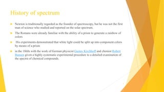 History of spectrum
 Newton is traditionally regarded as the founder of spectroscopy, but he was not the first
man of science who studied and reported on the solar spectrum.
 The Romans were already familiar with the ability of a prism to generate a rainbow of
colors
 His experiments demonstrated that white light could be split up into component colors
by means of a prism
 in the 1860s with the work of German physicist Gustav Kirchhoff and chemist Robert
Bunsen given a highly systematic experimental procedure to a detailed examination of
the spectra of chemical compounds.
3
 