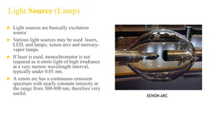 Light Source (Lamp)
 Light sources are basically excitation
source
 Various light sources may be used lasers,
LED, and lamps; xenon arcs and mercury-
vapor lamps.
 If laser is used, monochromator is not
required as it emits light of high irradiance
at a very narrow wavelength interval,
typically under 0.01 nm.
 A xenon arc has a continuous emission
spectrum with nearly constant intensity in
the range from 300-800 nm, therefore very
useful. XENON ARC
 