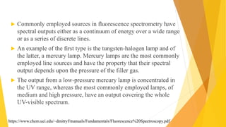 Commonly employed sources in fluorescence spectrometry have
spectral outputs either as a continuum of energy over a wide range
or as a series of discrete lines.
 An example of the first type is the tungsten-halogen lamp and of
the latter, a mercury lamp. Mercury lamps are the most commonly
employed line sources and have the property that their spectral
output depends upon the pressure of the filler gas.
 The output from a low-pressure mercury lamp is concentrated in
the UV range, whereas the most commonly employed lamps, of
medium and high pressure, have an output covering the whole
UV-visible spectrum.
https://www.chem.uci.edu/~dmitryf/manuals/Fundamentals/Fluorescence%20Spectroscopy.pdf
 