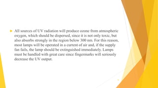 All sources of UV radiation will produce ozone from atmospheric
oxygen, which should be dispersed, since it is not only toxic, but
also absorbs strongly in the region below 300 nm. For this reason,
most lamps will be operated in a current of air and, if the supply
fan fails, the lamp should be extinguished immediately. Lamps
must be handled with great care since fingermarks will seriously
decrease the UV output.
35
 