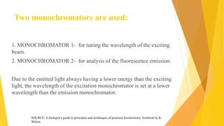 Two monochromators are used:
1. MONOCHROMATOR 1- for tuning the wavelength of the exciting
beam.
2. MONOCHROMATOR 2- for analysis of the fluorescence emission.
Due to the emitted light always having a lower energy than the exciting
light, the wavelength of the excitation monochromator is set at a lower
wavelength than the emission monochromator.
SOURCE: A biologist's guide to principles and techniques of practical biochemistry Textbook by K.
Wilson
 