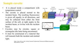 Sample cuvette
• It is placed inside a compartment with
temperature control
• The cuvette is placed normal to the
incident beam. The resulting fluorescence
is given off equally in all directions, and
may be collected from either the front
surface of the cell, at right angles to the
incident beam, or in-line with the incident
beam.
• Cuvettes may be circular, square or
rectangular (the latter being uncommon)
• It must be constructed of a material that
will transmit both the incident and emitted
light.
https://www.chem.uci.edu/~dmitryf/manuals/Fundamentals/Fluorescence%20Spectroscopy.pdf ,
david sheenan, k.wilson
 