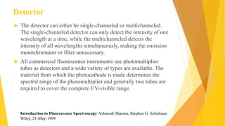 Detector
 The detector can either be single-channeled or multichanneled.
The single-channeled detector can only detect the intensity of one
wavelength at a time, while the multichanneled detects the
intensity of all wavelengths simultaneously, making the emission
monochromator or filter unnecessary.
 All commercial fluorescence instruments use photomultiplier
tubes as detectors and a wide variety of types are available. The
material from which the photocathode is made determines the
spectral range of the photomultiplier and generally two tubes are
required to cover the complete UV-visible range.
Introduction to Fluorescence Spectroscopy Ashutosh Sharma, Stephen G. Schulman
Wiley, 21-May-1999
 