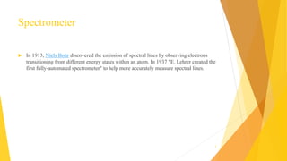 Spectrometer
 In 1913, Niels Bohr discovered the emission of spectral lines by observing electrons
transitioning from different energy states within an atom. In 1937 "E. Lehrer created the
first fully-automated spectrometer" to help more accurately measure spectral lines.
4
 