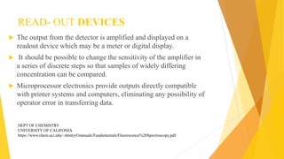 READ- OUT DEVICES
 The output from the detector is amplified and displayed on a
readout device which may be a meter or digital display.
 It should be possible to change the sensitivity of the amplifier in
a series of discrete steps so that samples of widely differing
concentration can be compared.
 Microprocessor electronics provide outputs directly compatible
with printer systems and computers, eliminating any possibility of
operator error in transferring data.
DEPT OF CHEMISTRY
UNIVERSITY OF CALIFONIA
https://www.chem.uci.edu/~dmitryf/manuals/Fundamentals/Fluorescence%20Spectroscopy.pdf
 