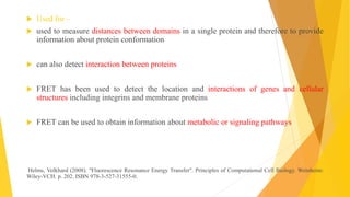  Used for –
 used to measure distances between domains in a single protein and therefore to provide
information about protein conformation
 can also detect interaction between proteins
 FRET has been used to detect the location and interactions of genes and cellular
structures including integrins and membrane proteins
 FRET can be used to obtain information about metabolic or signaling pathways
Helms, Volkhard (2008). "Fluorescence Resonance Energy Transfer". Principles of Computational Cell Biology. Weinheim:
Wiley-VCH. p. 202. ISBN 978-3-527-31555-0.
 