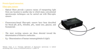 Protein-ligand interaction.
Fiber-optic sensors
• Optical fibers provide a passive means of transporting light
from one location to another due to which many conventional
spectroscopic techniques can be carried out with fiber-optic
sensors
• Fluorescence-based fiber-optic sensors have been described
for blood pH, pC02, bilirubin, pO2, metal ions, glucose, and
biomaterials
• The most exciting sensors are those directed toward the
determination of bioactive molecules.
• Eg - Determination of human immunoglobulin G (IgG)
Shahzad, Aamir, et al. "Emerging applications of fluorescence spectroscopy in medical
microbiology field." Journal of translational medicine 7.1 (2009): 99.
 