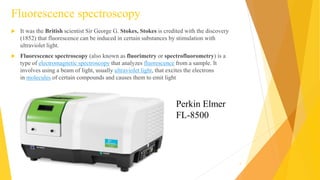 Fluorescence spectroscopy
 It was the British scientist Sir George G. Stokes, Stokes is credited with the discovery
(1852) that fluorescence can be induced in certain substances by stimulation with
ultraviolet light.
 Fluorescence spectroscopy (also known as fluorimetry or spectrofluorometry) is a
type of electromagnetic spectroscopy that analyzes fluorescence from a sample. It
involves using a beam of light, usually ultraviolet light, that excites the electrons
in molecules of certain compounds and causes them to emit light
5
Perkin Elmer
FL-8500
 