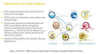 Fluorescence in Food Analysis
 FITC labelled antibodies against identification of
bacteria in food samples.
 DEFT used to count bacteria in milk samples using
acridine orange.
 Fluorescence spectrometer connected inline with
HPLC used to detect, identify and quantify
aflatoxins exploiting their intrinsic fluorescence
properties. ex - 360 nm for all four aflatoxins (em -
440 nm for aflatoxins B1 and B2 and 470 nm for
aflatoxins G1 and G2).
 Detection of food additives like antibiotic, flavours,
aspartame, etc.
Nakai, S., & Horimoto, Y. (2000). Fluorescence Spectroscopy in Food Analysis. Encyclopedia of Analytical Chemistry.
 