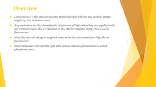 Overview
 Luminescence is the special character producing light with out any external energy
supply eg: sun is luminescence
 Any molecules has the characteristic of emission of light when they are supplied with
any external source like uv radiation or any electro magnetic energy this is called
fluorescence
 when the external energy is supplied some molecules emit immediate light this is
fluorescence
 Some molecules will emit the light after certain time this phenomenon is called
phosphorescence
7
 