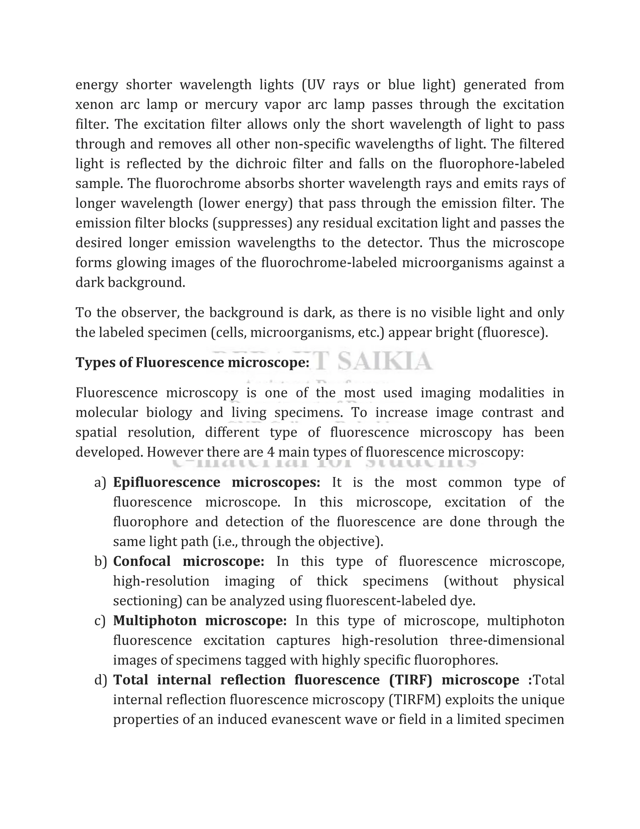 energy shorter wavelength lights (UV rays or blue light) generated from
xenon arc lamp or mercury vapor arc lamp passes through the excitation
filter. The excitation filter allows only the short wavelength of light to pass
through and removes all other non-specific wavelengths of light. The filtered
light is reflected by the dichroic filter and falls on the fluorophore-labeled
sample. The fluorochrome absorbs shorter wavelength rays and emits rays of
longer wavelength (lower energy) that pass through the emission filter. The
emission filter blocks (suppresses) any residual excitation light and passes the
desired longer emission wavelengths to the detector. Thus the microscope
forms glowing images of the fluorochrome-labeled microorganisms against a
dark background.
To the observer, the background is dark, as there is no visible light and only
the labeled specimen (cells, microorganisms, etc.) appear bright (fluoresce).
Types of Fluorescence microscope:
Fluorescence microscopy is one of the most used imaging modalities in
molecular biology and living specimens. To increase image contrast and
spatial resolution, different type of fluorescence microscopy has been
developed. However there are 4 main types of fluorescence microscopy:
a) Epifluorescence microscopes: It is the most common type of
fluorescence microscope. In this microscope, excitation of the
fluorophore and detection of the fluorescence are done through the
same light path (i.e., through the objective).
b) Confocal microscope: In this type of fluorescence microscope,
high‐resolution imaging of thick specimens (without physical
sectioning) can be analyzed using fluorescent-labeled dye.
c) Multiphoton microscope: In this type of microscope, multiphoton
fluorescence excitation captures high-resolution three-dimensional
images of specimens tagged with highly specific fluorophores.
d) Total internal reflection fluorescence (TIRF) microscope :Total
internal reflection fluorescence microscopy (TIRFM) exploits the unique
properties of an induced evanescent wave or field in a limited specimen
 