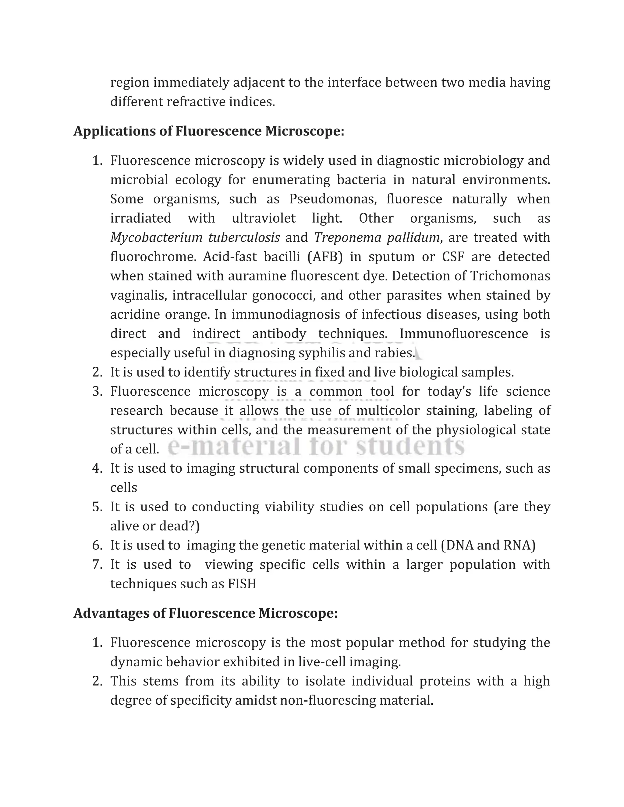 region immediately adjacent to the interface between two media having
different refractive indices.
Applications of Fluorescence Microscope:
1. Fluorescence microscopy is widely used in diagnostic microbiology and
microbial ecology for enumerating bacteria in natural environments.
Some organisms, such as Pseudomonas, fluoresce naturally when
irradiated with ultraviolet light. Other organisms, such as
Mycobacterium tuberculosis and Treponema pallidum, are treated with
fluorochrome. Acid-fast bacilli (AFB) in sputum or CSF are detected
when stained with auramine fluorescent dye. Detection of Trichomonas
vaginalis, intracellular gonococci, and other parasites when stained by
acridine orange. In immunodiagnosis of infectious diseases, using both
direct and indirect antibody techniques. Immunofluorescence is
especially useful in diagnosing syphilis and rabies.
2. It is used to identify structures in fixed and live biological samples.
3. Fluorescence microscopy is a common tool for today’s life science
research because it allows the use of multicolor staining, labeling of
structures within cells, and the measurement of the physiological state
of a cell.
4. It is used to imaging structural components of small specimens, such as
cells
5. It is used to conducting viability studies on cell populations (are they
alive or dead?)
6. It is used to imaging the genetic material within a cell (DNA and RNA)
7. It is used to viewing specific cells within a larger population with
techniques such as FISH
Advantages of Fluorescence Microscope:
1. Fluorescence microscopy is the most popular method for studying the
dynamic behavior exhibited in live-cell imaging.
2. This stems from its ability to isolate individual proteins with a high
degree of specificity amidst non-fluorescing material.
 