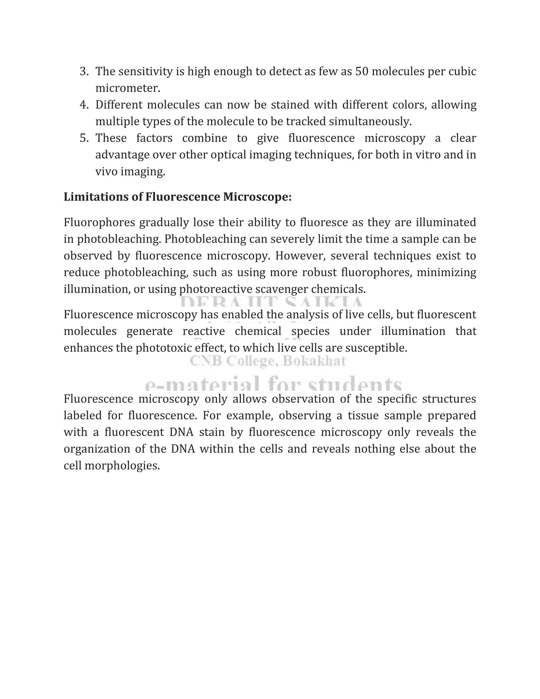 3. The sensitivity is high enough to detect as few as 50 molecules per cubic
micrometer.
4. Different molecules can now be stained with different colors, allowing
multiple types of the molecule to be tracked simultaneously.
5. These factors combine to give fluorescence microscopy a clear
advantage over other optical imaging techniques, for both in vitro and in
vivo imaging.
Limitations of Fluorescence Microscope:
Fluorophores gradually lose their ability to fluoresce as they are illuminated
in photobleaching. Photobleaching can severely limit the time a sample can be
observed by fluorescence microscopy. However, several techniques exist to
reduce photobleaching, such as using more robust fluorophores, minimizing
illumination, or using photoreactive scavenger chemicals.
Fluorescence microscopy has enabled the analysis of live cells, but fluorescent
molecules generate reactive chemical species under illumination that
enhances the phototoxic effect, to which live cells are susceptible.
Fluorescence microscopy only allows observation of the specific structures
labeled for fluorescence. For example, observing a tissue sample prepared
with a fluorescent DNA stain by fluorescence microscopy only reveals the
organization of the DNA within the cells and reveals nothing else about the
cell morphologies.
 