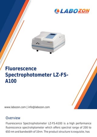 Overview
Fluorescence Spectrophotometer LZ-FS-A100 is a high performance
fluorescence spectrohptometer which offers spectral range of 200 to
650 nm and bandwidth of 10nm. The product structure is exquisite, has
Fluorescence
Spectrophotometer LZ-FS-
A100
www.labozon.com | info@labozon.com
 