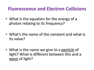 Fluorescence and Electron Collisions
• What is the equation for the energy of a
photon relating to its frequency?
• What’s the name of the constant and what is
its value?
• What is the name we give to a particle of
light? What is different between this and a
wave of light?
 