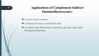 Applications of Complement Indirect
Immunofluorescence:
 Used on tissue sections.
 Cultured cell lines or individual cells.
 To analyze the distribution of proteins, glycan's, and small
biological molecules.
18
 
