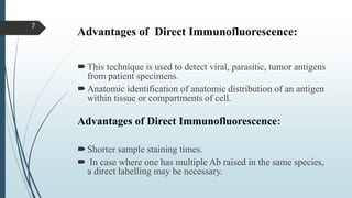 Advantages of Direct Immunofluorescence:
This technique is used to detect viral, parasitic, tumor antigens
from patient specimens.
Anatomic identification of anatomic distribution of an antigen
within tissue or compartments of cell.
Advantages of Direct Immunofluorescence:
Shorter sample staining times.
 In case where one has multiple Ab raised in the same species,
a direct labelling may be necessary.
7
 