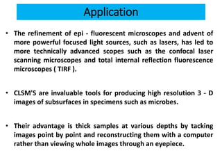 Application
• The refinement of epi - fluorescent microscopes and advent of
more powerful focused light sources, such as lasers, has led to
more technically advanced scopes such as the confocal laser
scanning microscopes and total internal reflection fluorescence
microscopes ( TIRF ).
• CLSM'S are invaluable tools for producing high resolution 3 - D
images of subsurfaces in specimens such as microbes.
• Their advantage is thick samples at various depths by tacking
images point by point and reconstructing them with a computer
rather than viewing whole images through an eyepiece.
 