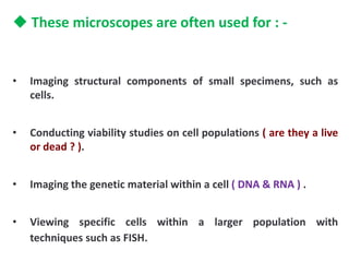 These microscopes are often used for : -
• Imaging structural components of small specimens, such as
cells.
• Conducting viability studies on cell populations ( are they a live
or dead ? ).
• Imaging the genetic material within a cell ( DNA & RNA ) .
• Viewing specific cells within a larger population with
techniques such as FISH.
 