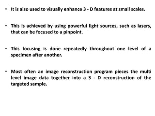 • It is also used to visually enhance 3 - D features at small scales.
• This is achieved by using powerful light sources, such as lasers,
that can be focused to a pinpoint.
• This focusing is done repeatedly throughout one level of a
specimen after another.
• Most often an image reconstruction program pieces the multi
level image data together into a 3 - D reconstruction of the
targeted sample.
 