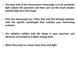 • The basic task of the fluorescence microscope is to let excitation
light radiate the specimen and then sort cut the much weaker
emitted light form the image.
• First, the microscope has a filter that only lets through radiation
with the specific wavelength that matches your fluorescing
material.
• The radiation collides with the atoms in your specimen and
electrons are excited to a higher energy level.
• When they relax to a lower level, they emit light.
 