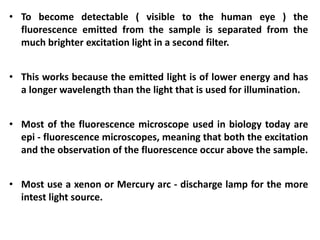 • To become detectable ( visible to the human eye ) the
fluorescence emitted from the sample is separated from the
much brighter excitation light in a second filter.
• This works because the emitted light is of lower energy and has
a longer wavelength than the light that is used for illumination.
• Most of the fluorescence microscope used in biology today are
epi - fluorescence microscopes, meaning that both the excitation
and the observation of the fluorescence occur above the sample.
• Most use a xenon or Mercury arc - discharge lamp for the more
intest light source.
 