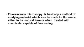 • Fluorescence microscopy is basically a method of
studying material which can be made to fluoresce,
either in its natural form or when treated with
chemicals capable of fluorescing.
 