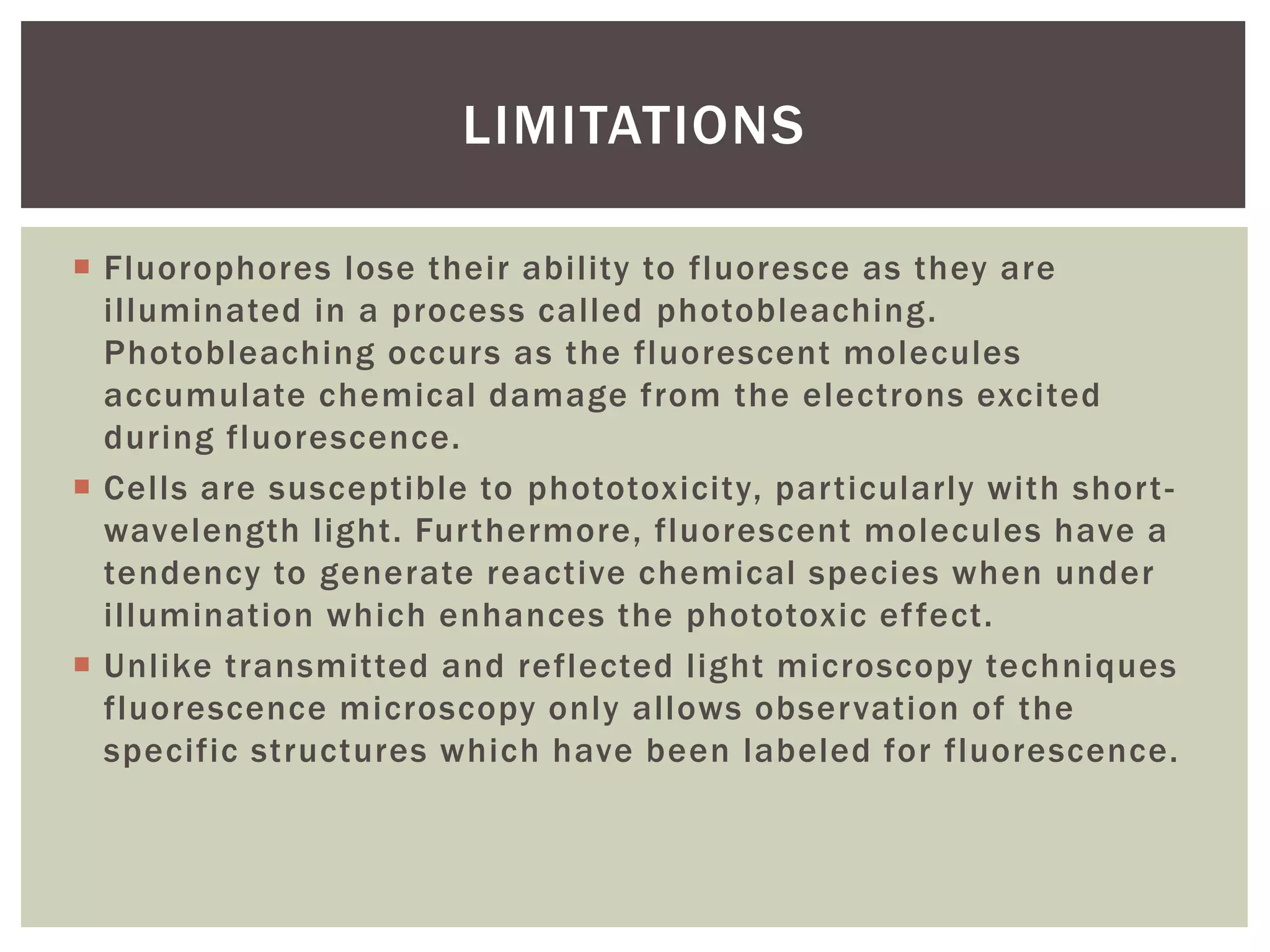  Fluorophores lose their ability to fluoresce as they are
illuminated in a process called photobleaching.
Photobleaching occurs as the fluorescent molecules
accumulate chemical damage from the electrons excited
during fluorescence.
 Cells are susceptible to phototoxicity, particularly with short-
wavelength light. Furthermore, fluorescent molecules have a
tendency to generate reactive chemical species when under
illumination which enhances the phototoxic effect.
 Unlike transmitted and reflected light microscopy techniques
fluorescence microscopy only allows observation of the
specific structures which have been labeled for fluorescence.
LIMITATIONS
 