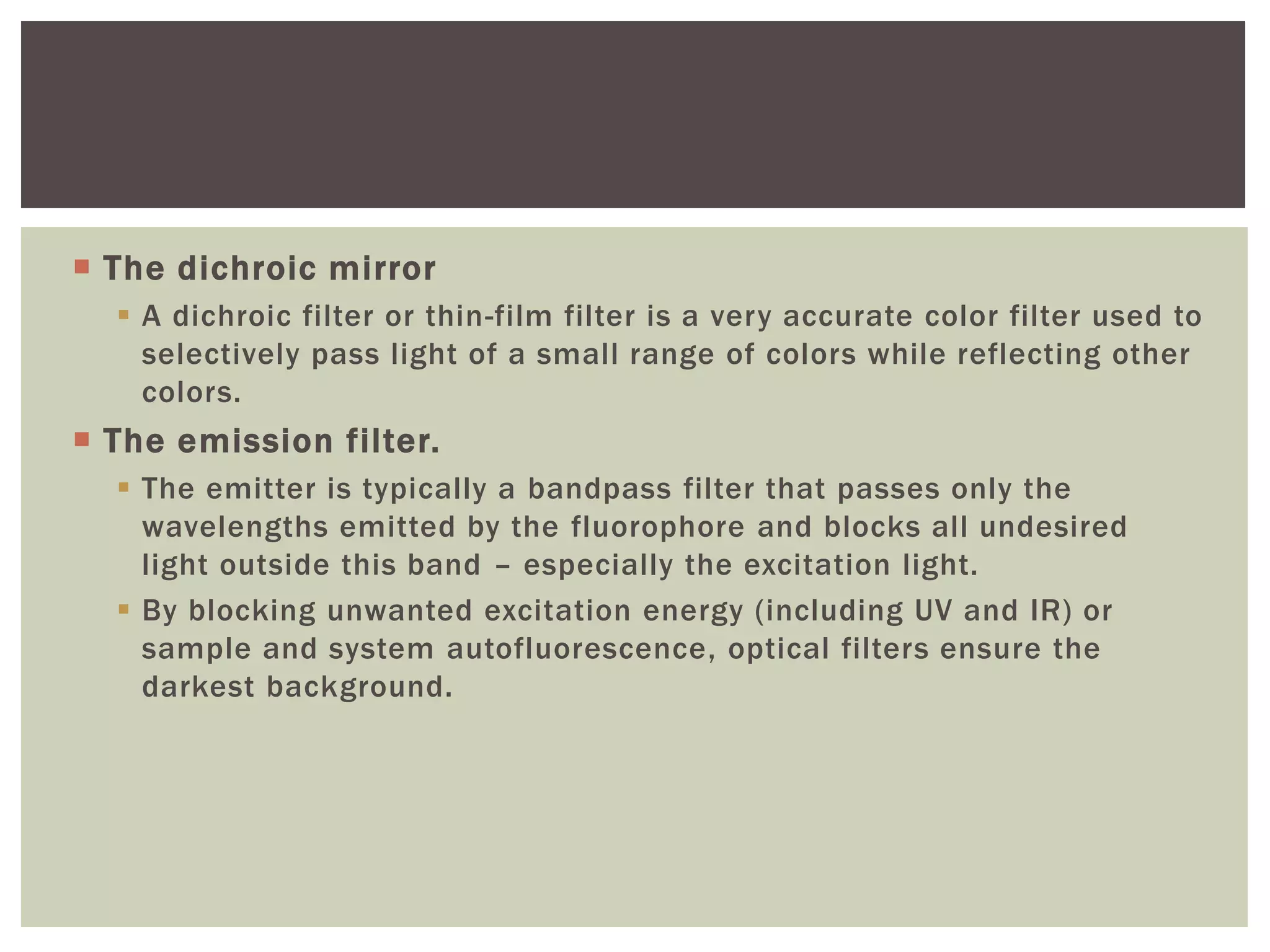  The dichroic mirror
 A dichroic filter or thin-film filter is a very accurate color filter used to
selectively pass light of a small range of colors while reflecting other
colors.
 The emission filter.
 The emitter is typically a bandpass filter that passes only the
wavelengths emitted by the fluorophore and blocks all undesired
light outside this band – especially the excitation light.
 By blocking unwanted excitation energy (including UV and IR) or
sample and system autofluorescence, optical filters ensure the
darkest background.
 