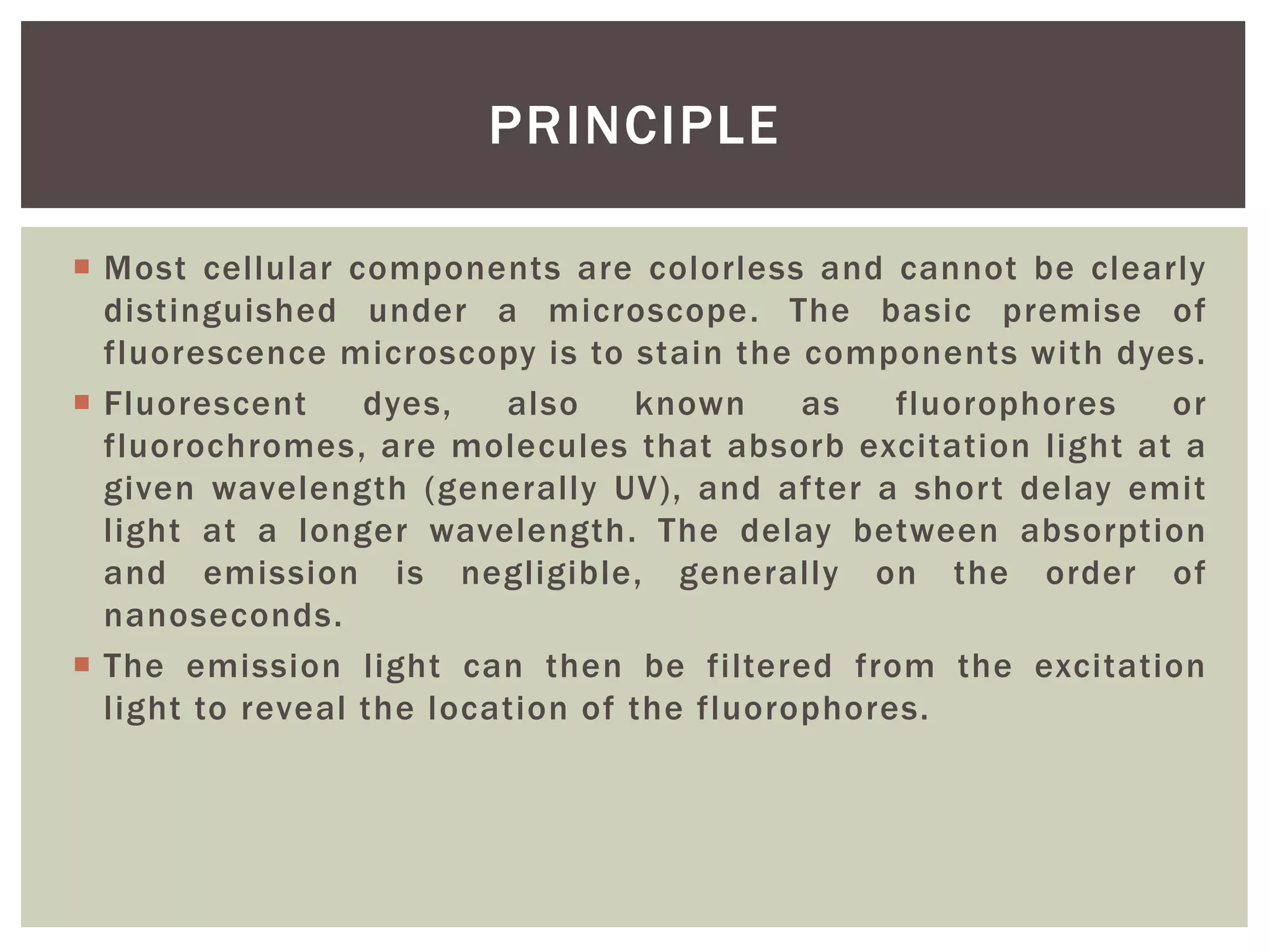  Most cellular components are colorless and cannot be clearly
distinguished under a microscope. The basic premise of
fluorescence microscopy is to stain the components with dyes.
 Fluorescent dyes, also known as fluorophores or
fluorochromes, are molecules that absorb excitation light at a
given wavelength (generally UV), and after a short delay emit
light at a longer wavelength. The delay between absorption
and emission is negligible, generally on the order of
nanoseconds.
 The emission light can then be filtered from the excitation
light to reveal the location of the fluorophores.
PRINCIPLE
 