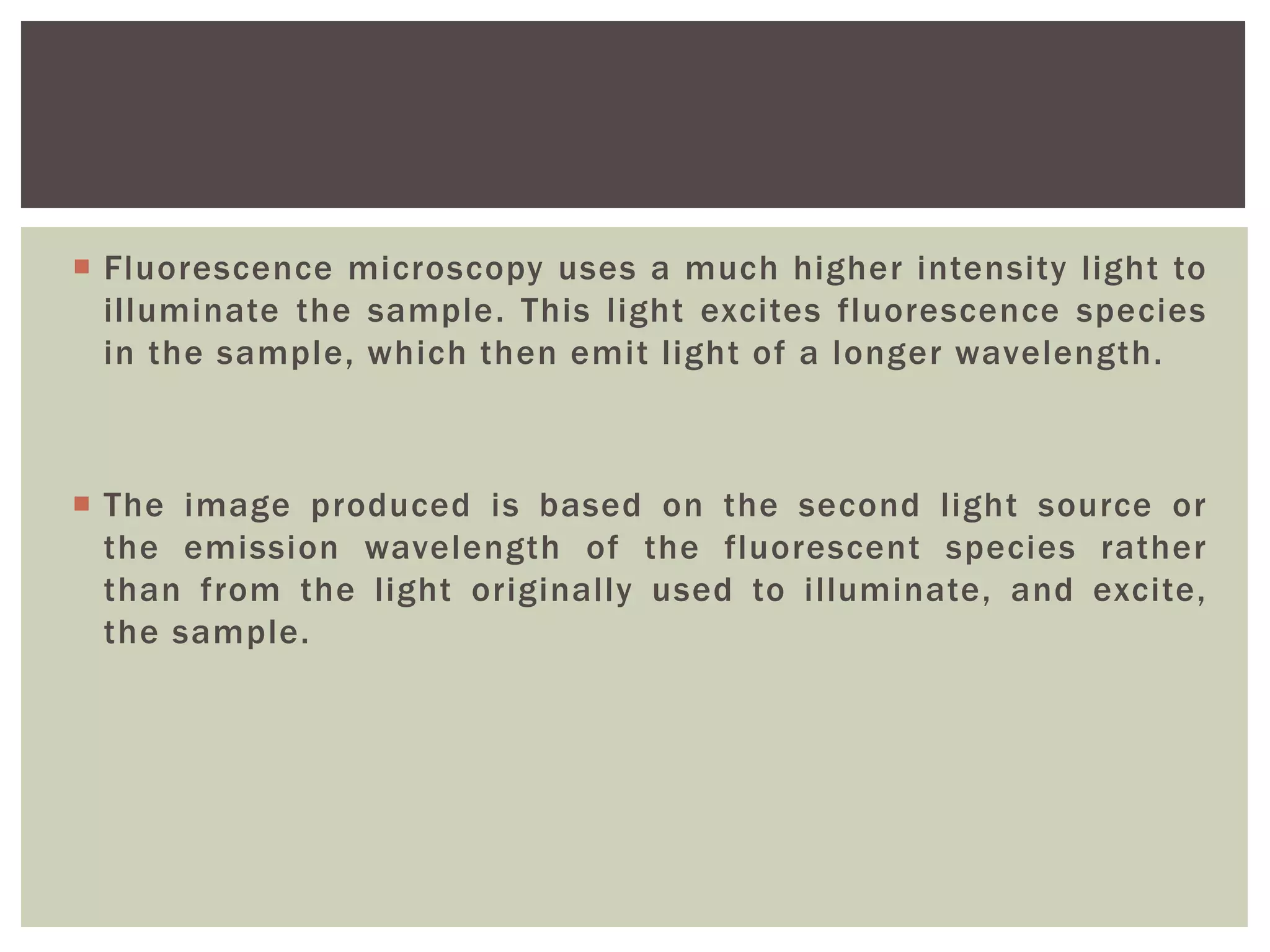  Fluorescence microscopy uses a much higher intensity light to
illuminate the sample. This light excites fluorescence species
in the sample, which then emit light of a longer wavelength.
 The image produced is based on the second light source or
the emission wavelength of the fluorescent species rather
than from the light originally used to illuminate, and excite,
the sample.
 