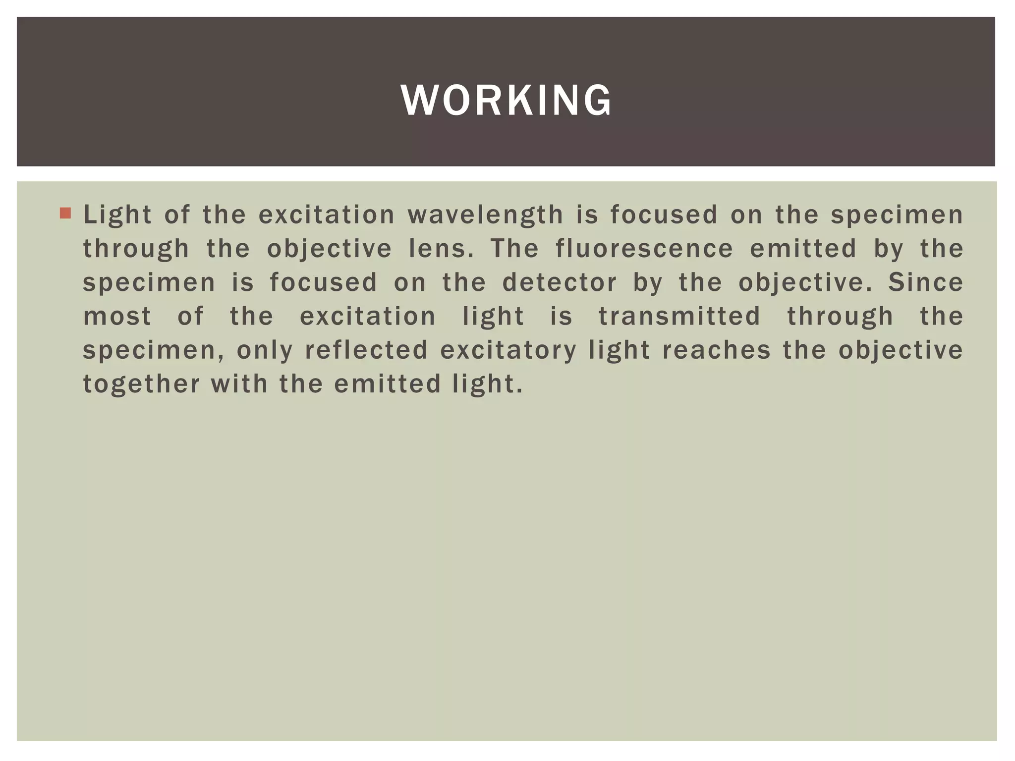  Light of the excitation wavelength is focused on the specimen
through the objective lens. The fluorescence emitted by the
specimen is focused on the detector by the objective. Since
most of the excitation light is transmitted through the
specimen, only reflected excitatory light reaches the objective
together with the emitted light.
WORKING
 