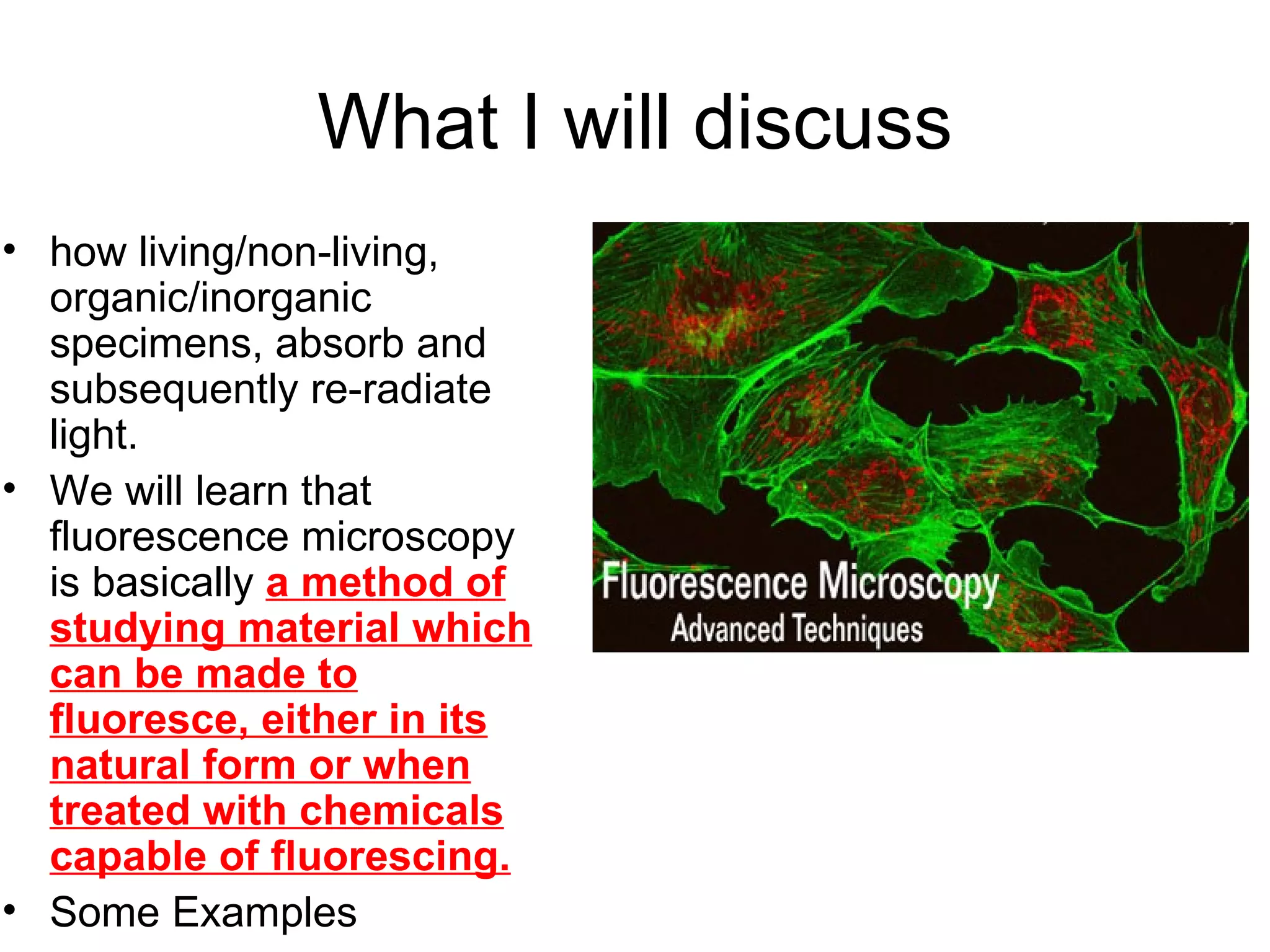 What I will discuss how living/non-living, organic/inorganic specimens, absorb and subsequently re-radiate light.  We will learn that fluorescence microscopy is basically  a method of studying material which can be made to fluoresce, either in its natural form or when treated with chemicals capable of fluorescing.   Some Examples 