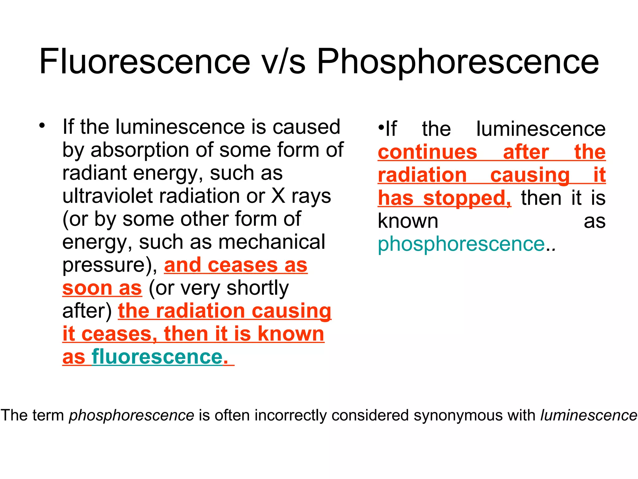 Fluorescence v/s Phosphorescence If the luminescence is caused by absorption of some form of radiant energy, such as ultraviolet radiation or X rays (or by some other form of energy, such as mechanical pressure),  and ceases as soon as  (or very shortly after)  the radiation causing it ceases, then it is known as  fluorescence .  If the luminescence  continues after the radiation causing it has stopped,  then it is known as  phosphorescence . .   The term  phosphorescence  is often incorrectly considered synonymous with  luminescence 